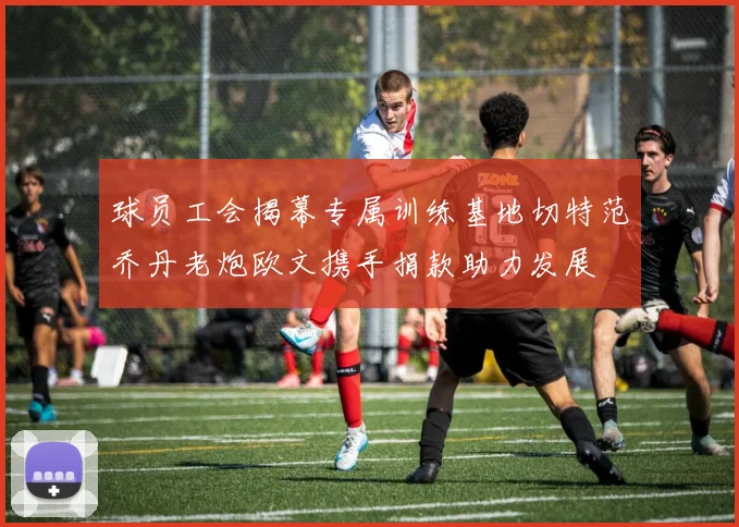 球员工会揭幕专属训练基地切特范乔丹老炮欧文携手捐款助力发展
