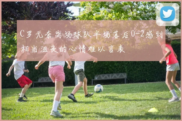 C罗无奈离场球队半场落后0-2感到相当沮丧的心情难以言表