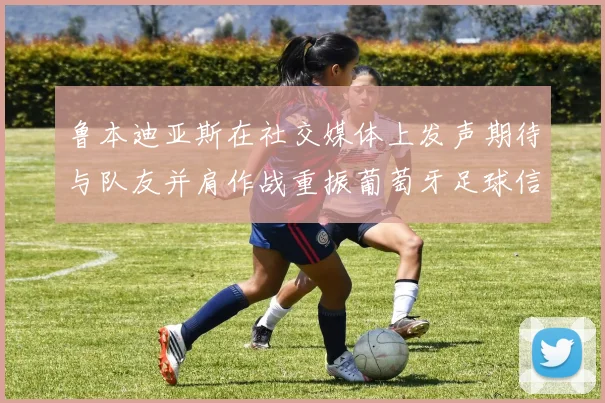 鲁本迪亚斯在社交媒体上发声期待与队友并肩作战重振葡萄牙足球信心