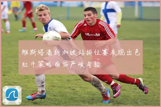维斯塔潘新加坡站排位赛表现出色红牛策略面临严峻考验