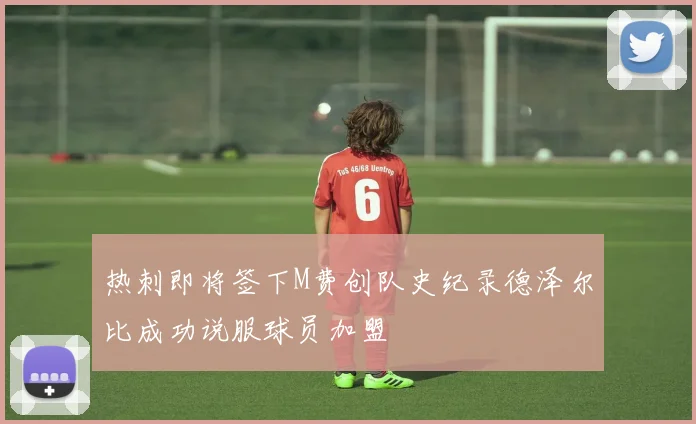 热刺即将签下M费创队史纪录德泽尔比成功说服球员加盟