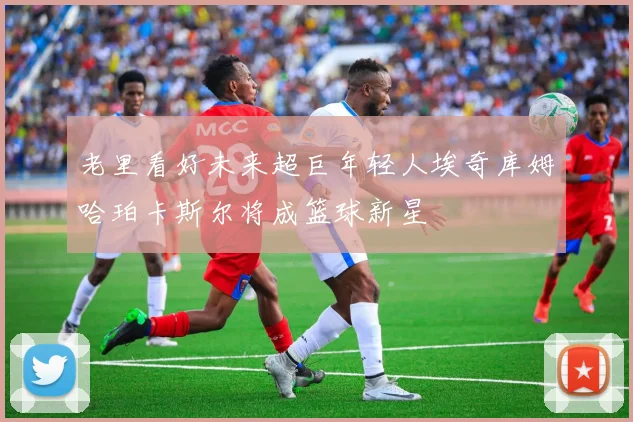 老里看好未来超巨年轻人埃奇库姆哈珀卡斯尔将成篮球新星