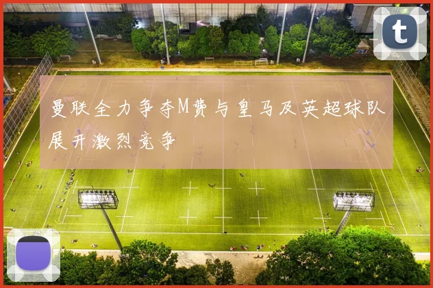 曼联全力争夺M费与皇马及英超球队展开激烈竞争