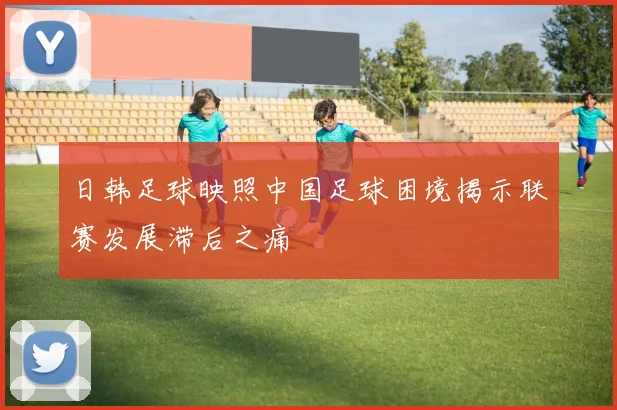 日韩足球映照中国足球困境揭示联赛发展滞后之痛