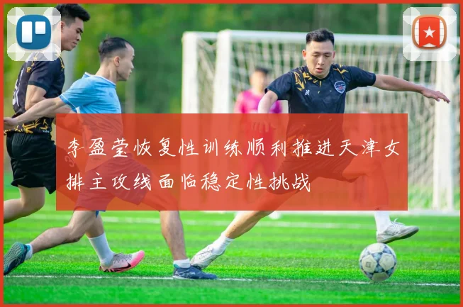 李盈莹恢复性训练顺利推进天津女排主攻线面临稳定性挑战