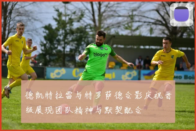 德凯特拉雷与特罗萨德合影庆祝晋级展现团队精神与默契配合