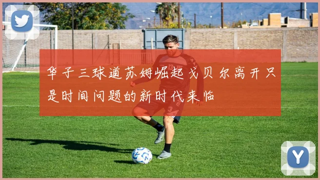 华子三球道苏姆崛起戈贝尔离开只是时间问题的新时代来临