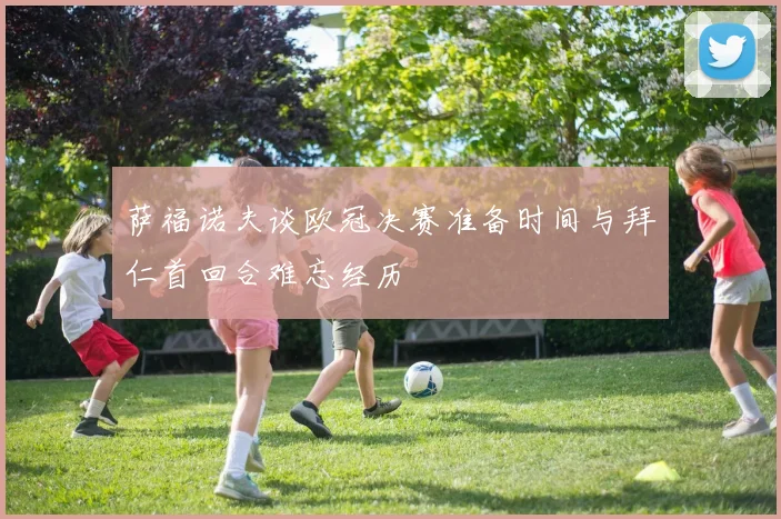 萨福诺夫谈欧冠决赛准备时间与拜仁首回合难忘经历