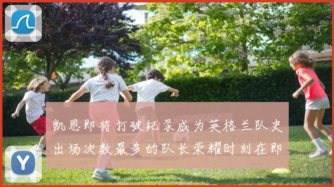 凯恩即将打破纪录成为英格兰队史出场次数最多的队长荣耀时刻在即