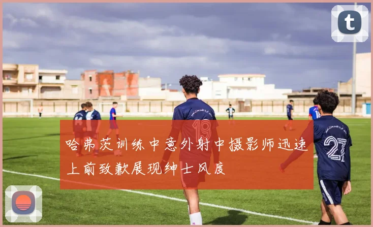 哈弗茨训练中意外射中摄影师迅速上前致歉展现绅士风度