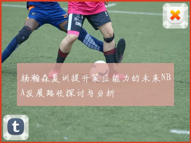 杨瀚森夏训提升策应能力的未来NBA发展路径探讨与分析