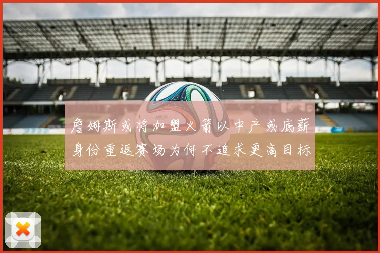 詹姆斯或将加盟火箭以中产或底薪身份重返赛场为何不追求更高目标